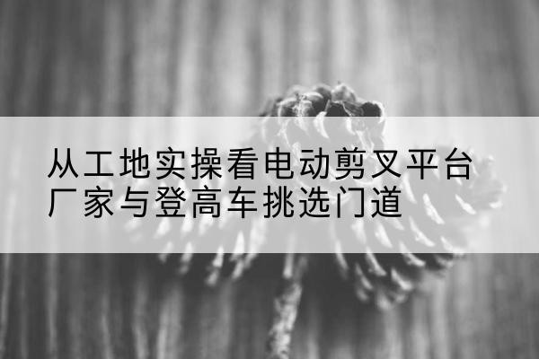 大田电动剪叉升降平台厂家-从工地实操看电动剪叉平台厂家与登高车挑选门道