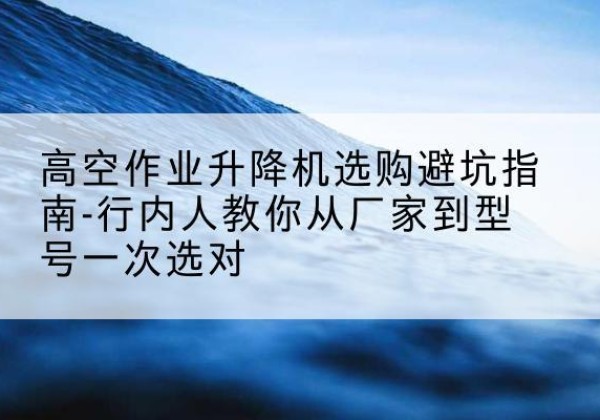大田升降平台厂家-高空作业升降机选购避坑指南-行内人教你从厂家到型号一次选对