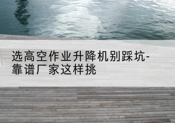 大田剪叉式升降机厂家-选高空作业升降机别踩坑-靠谱厂家这样挑