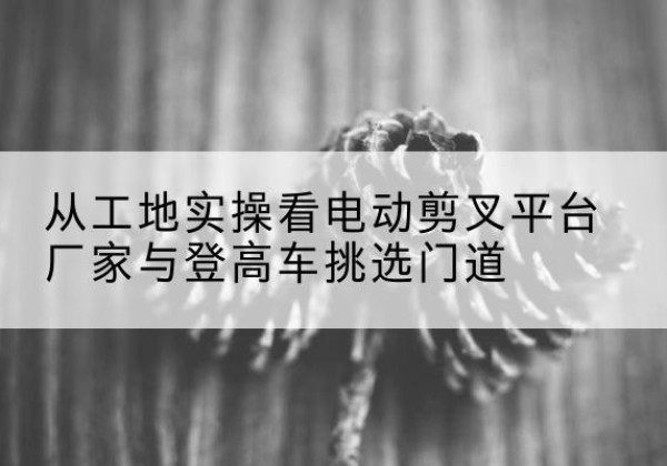 大田电动剪叉升降平台厂家-从工地实操看电动剪叉平台厂家与登高车挑选门道